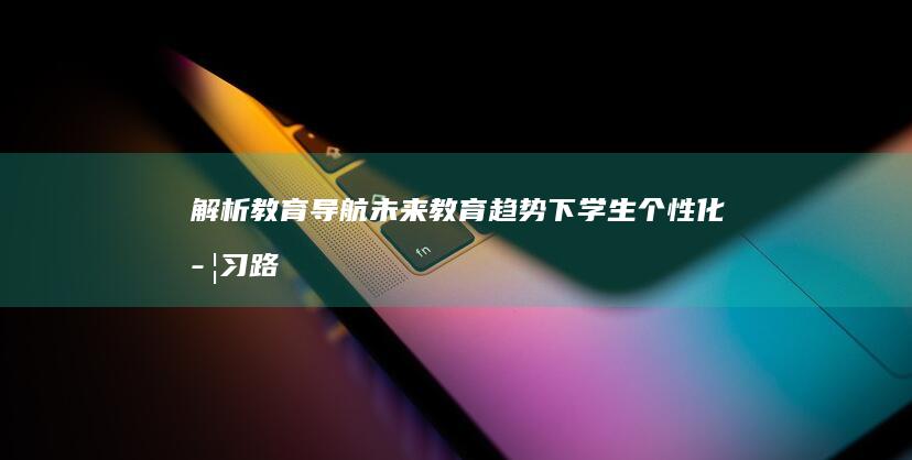 解析教育导航：未来教育趋势下学生个性化学习路径的构建 (教育导航网站)